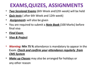 EXAMS,QUIZES, ASSIGNMENTS
• Two Sessional Exams (6th Week and12th week) will be held
• Quiz tests ( after 6th Week and 12th week)
• Assignments will also be given
• You are required to submit a Note Book (100 Marks) before
final viva
• Final Exam
• Viva & Project
• Warning: Min 75 % attendance is mandatory to appear in the
Exam. Check and confirm your attendance regularly from
CMS System
• Make up Classes may also be arranged for holidays or
any other reason
 