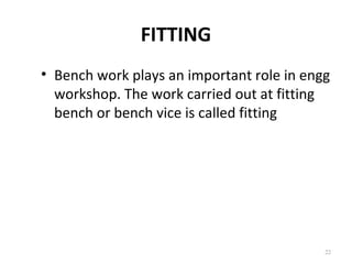 FITTING
22
• Bench work plays an important role in engg
workshop. The work carried out at fitting
bench or bench vice is called fitting
 