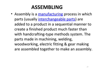 ASSEMBLING
27
• Assembly is a manufacturing process in which
parts (usually interchangeable parts) are
added to a product in a sequential manner to
create a finished product much faster than
with handcrafting-type methods system. The
parts made in machining, welding,
woodworking, electric fitting & gear making
are assembled together to make an assembly.
 