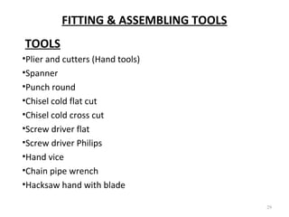 FITTING & ASSEMBLING TOOLS
29
TOOLS
•Plier and cutters (Hand tools)
•Spanner
•Punch round
•Chisel cold flat cut
•Chisel cold cross cut
•Screw driver flat
•Screw driver Philips
•Hand vice
•Chain pipe wrench
•Hacksaw hand with blade
 