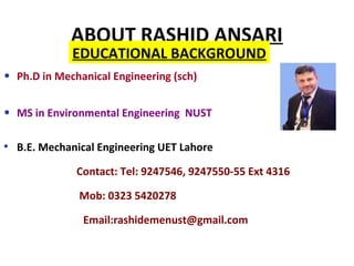 ABOUT RASHID ANSARI
• Ph.D in Mechanical Engineering (sch)
• MS in Environmental Engineering NUST
• B.E. Mechanical Engineering UET Lahore
Contact: Tel: 9247546, 9247550-55 Ext 4316
Mob: 0323 5420278
Email:rashidemenust@gmail.com
EDUCATIONAL BACKGROUND
 