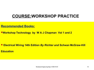 Mechanical Engineering Dept. CEME NUST 9
COURSE:WORKSHOP PRACTICE
Recommended Books:
Workshop Technology by W A J Chapman Vol 1 and 2
 Electrical Wiring 14th Edition By Richter and Schwan McGraw-Hill
Education
 