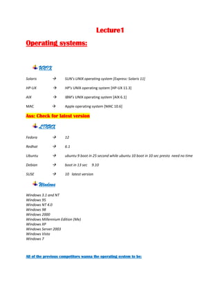 Lecture1<br />Operating systems:<br />,[object Object],SolarisSUN’s UNIX operating system [Express: Solaris 11]<br />HP-UX    HP's UNIX operating system [HP-UX 11.3]<br />AIX    IBM’s UNIX operating system [AIX 6.1]<br />MACApple operating system [MAC 10.6]<br />Ass: Check for latest version<br />,[object Object],Fedora12<br />Redhat6.1<br />Ubuntuubuntu 9 boot in 25 second while ubuntu 10 boot in 10 sec presto  need no time<br />Debianboot in 13 sec     9.10<br />SUSE10   latest version<br />,[object Object],Windows 3.1 and NT <br />Windows 95 <br />Windows NT 4.0 <br />Windows 98 <br />Windows 2000 <br />Windows Millennium Edition (Me) <br />Windows XP <br />Windows Server 2003 <br />Windows Vista <br />Windows 7<br />All of the previous competitors wanna the operating system to be: <br />,[object Object]