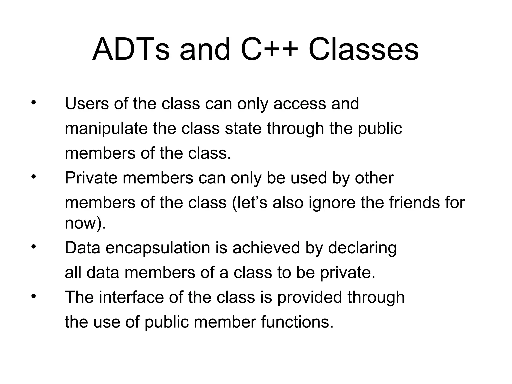 ADTs and C++ Classes Users of the class can only access and manipulate the class state through the public members of the class. Private members can only be used by other members of the class (let’s also ignore the friends for now). Data encapsulation is achieved by declaring all data members of a class to be private. The interface of the class is provided through the use of public member functions. 