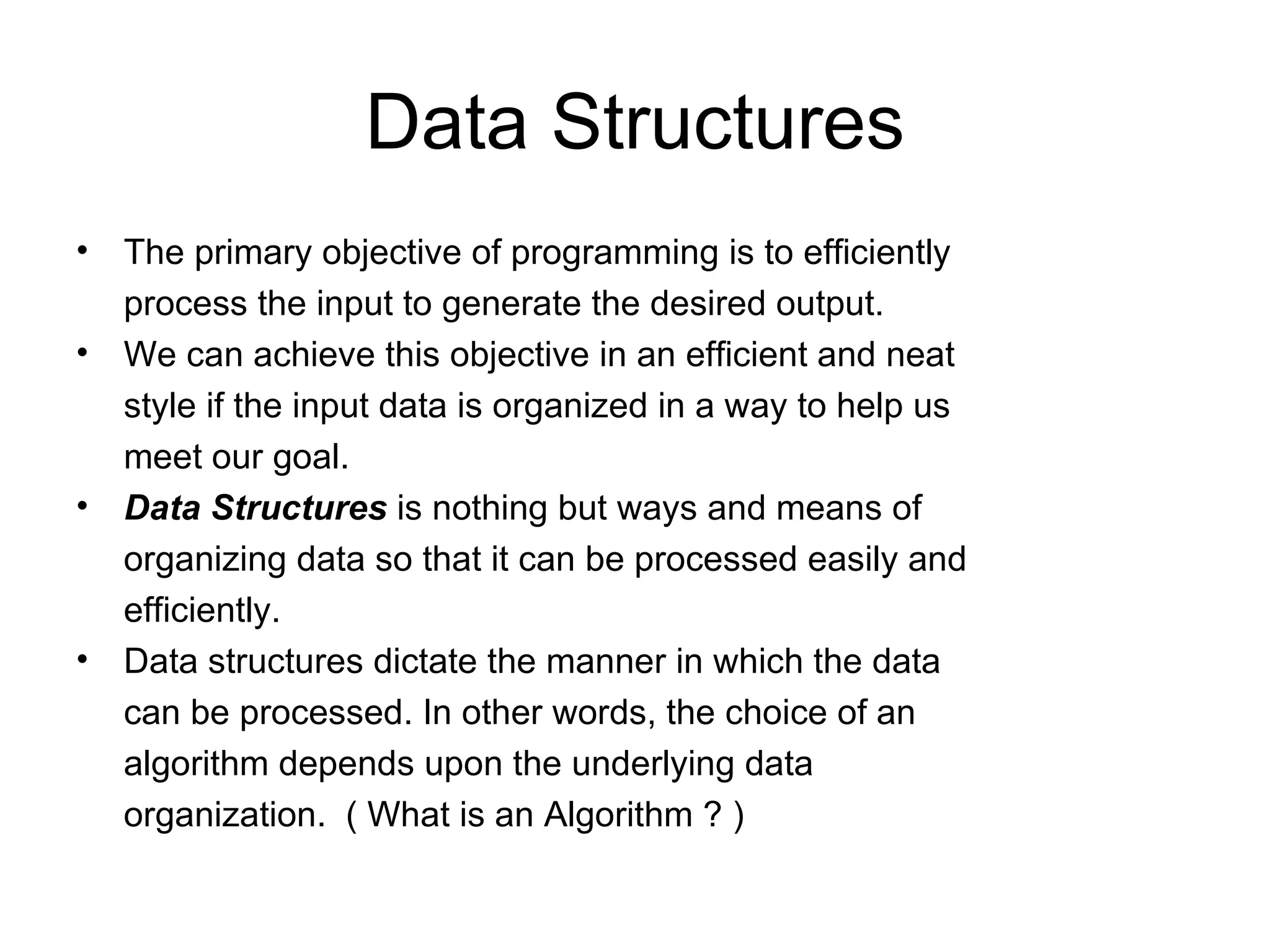 Data Structures The primary objective of programming is to efficiently process the input to generate the desired output. We can achieve this objective in an efficient and neat style if the input data is organized in a way to help us meet our goal. Data Structures  is nothing but ways and means of organizing data so that it can be processed easily and efficiently. Data structures dictate the manner in which the data can be processed. In other words, the choice of an algorithm depends upon the underlying data organization.  ( What is an Algorithm ? ) 