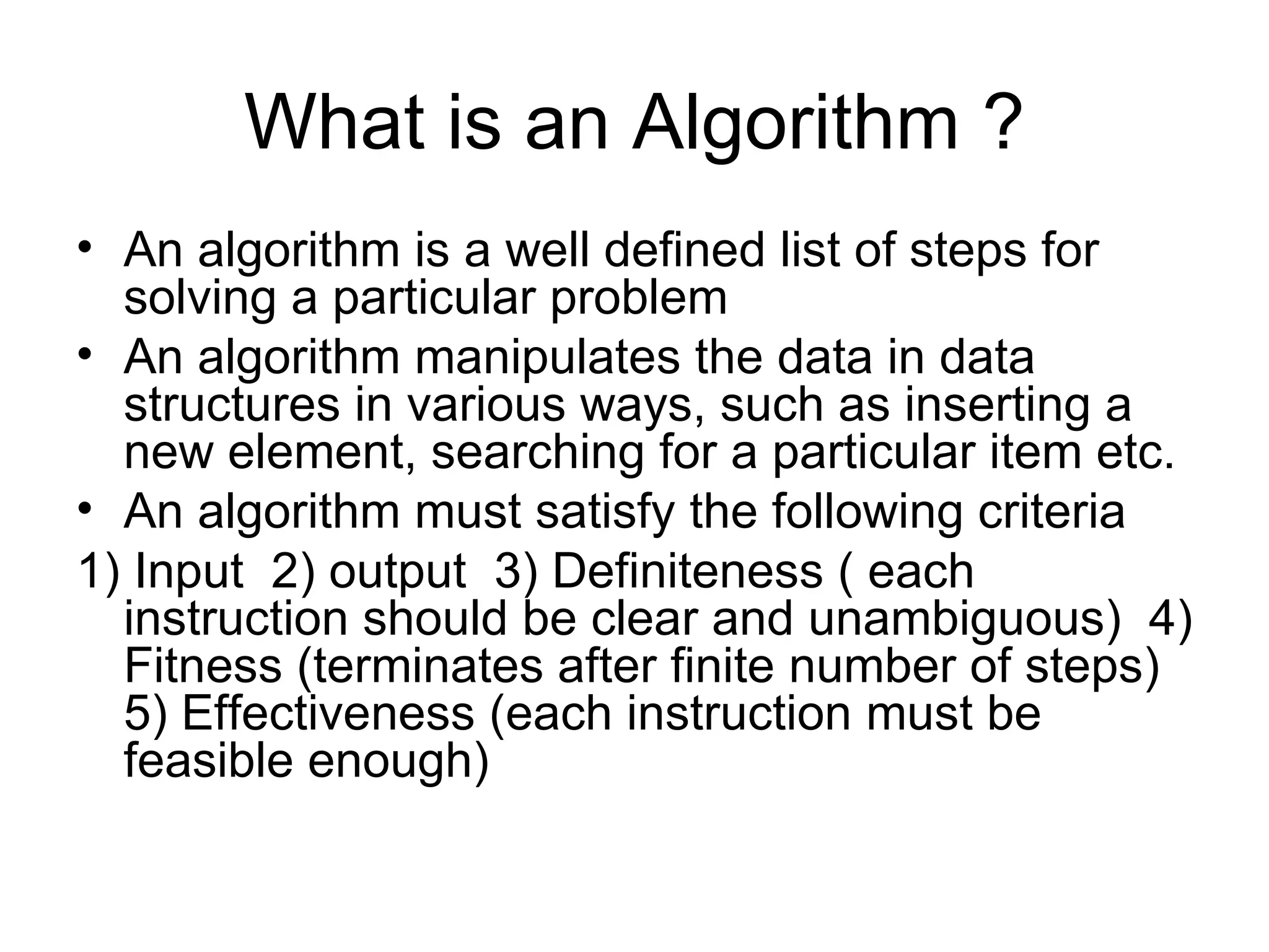 What is an Algorithm ? An algorithm is a well defined list of steps for solving a particular problem An algorithm manipulates the data in data structures in various ways, such as inserting a new element, searching for a particular item etc. An algorithm must satisfy the following criteria 1) Input  2) output  3) Definiteness ( each instruction should be clear and unambiguous)  4) Fitness (terminates after finite number of steps)  5) Effectiveness (each instruction must be  feasible enough) 