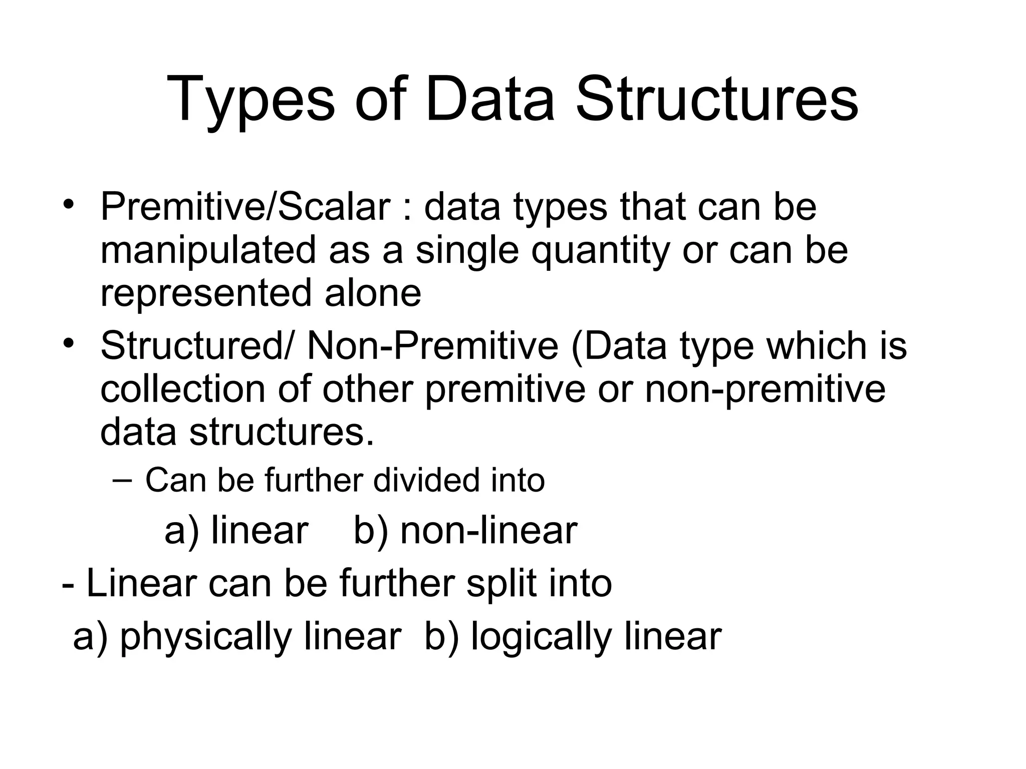 Types of Data Structures Premitive/Scalar : data types that can be manipulated as a single quantity or can be represented alone Structured/ Non-Premitive (Data type which is collection of other premitive or non-premitive data structures. Can be further divided into  a) linear  b) non-linear - Linear can be further split into a) physically linear  b) logically linear  