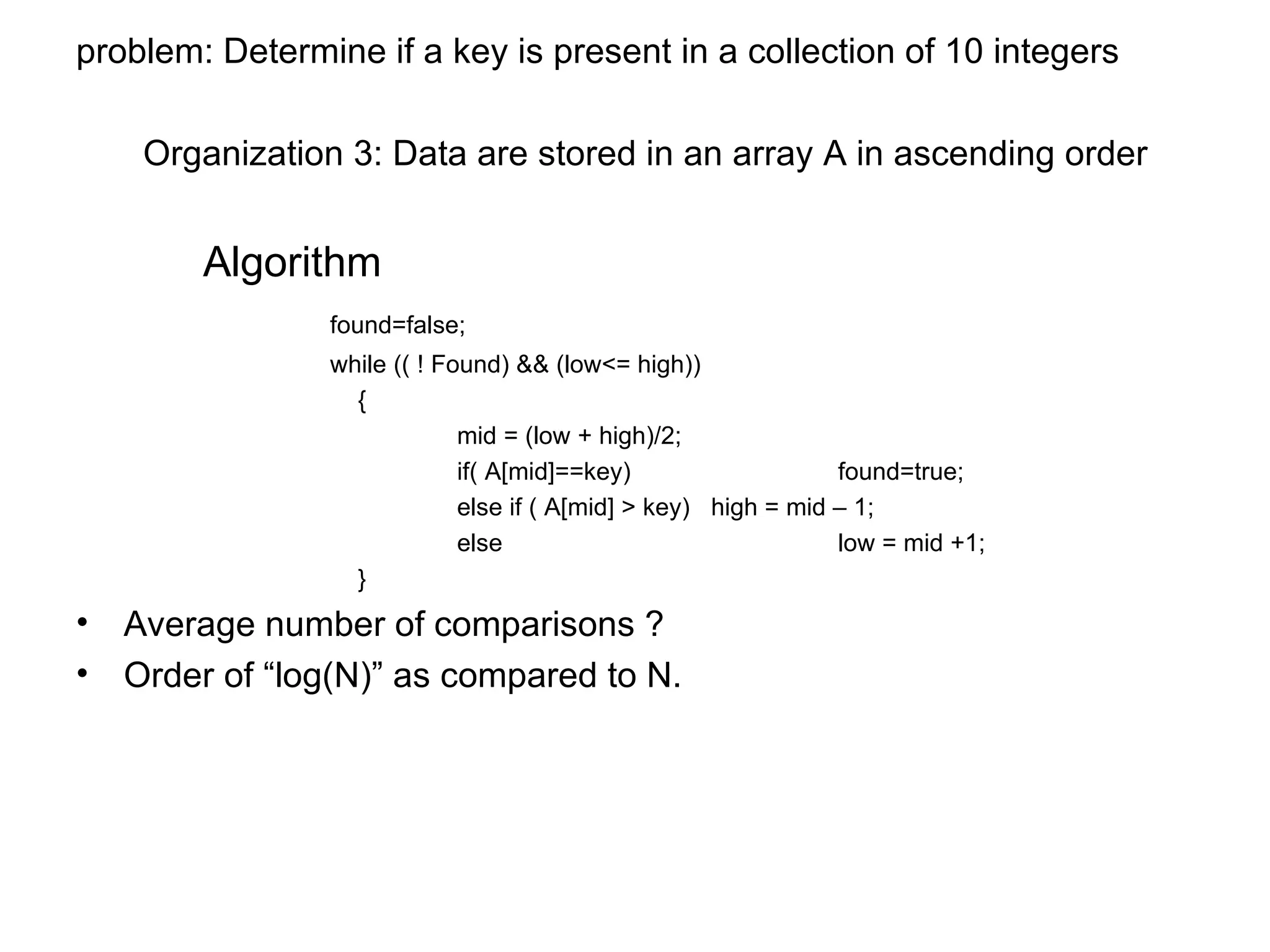 problem: Determine if a key is present in a collection of 10 integers   Organization 3: Data are stored in an array A in ascending order Algorithm found=false; while (( ! Found) && (low<= high))   { mid = (low + high)/2; if( A[mid]==key) found=true; else if ( A[mid] > key)  high = mid – 1; else  low = mid +1;   } Average number of comparisons ? Order of “log(N)” as compared to N. 