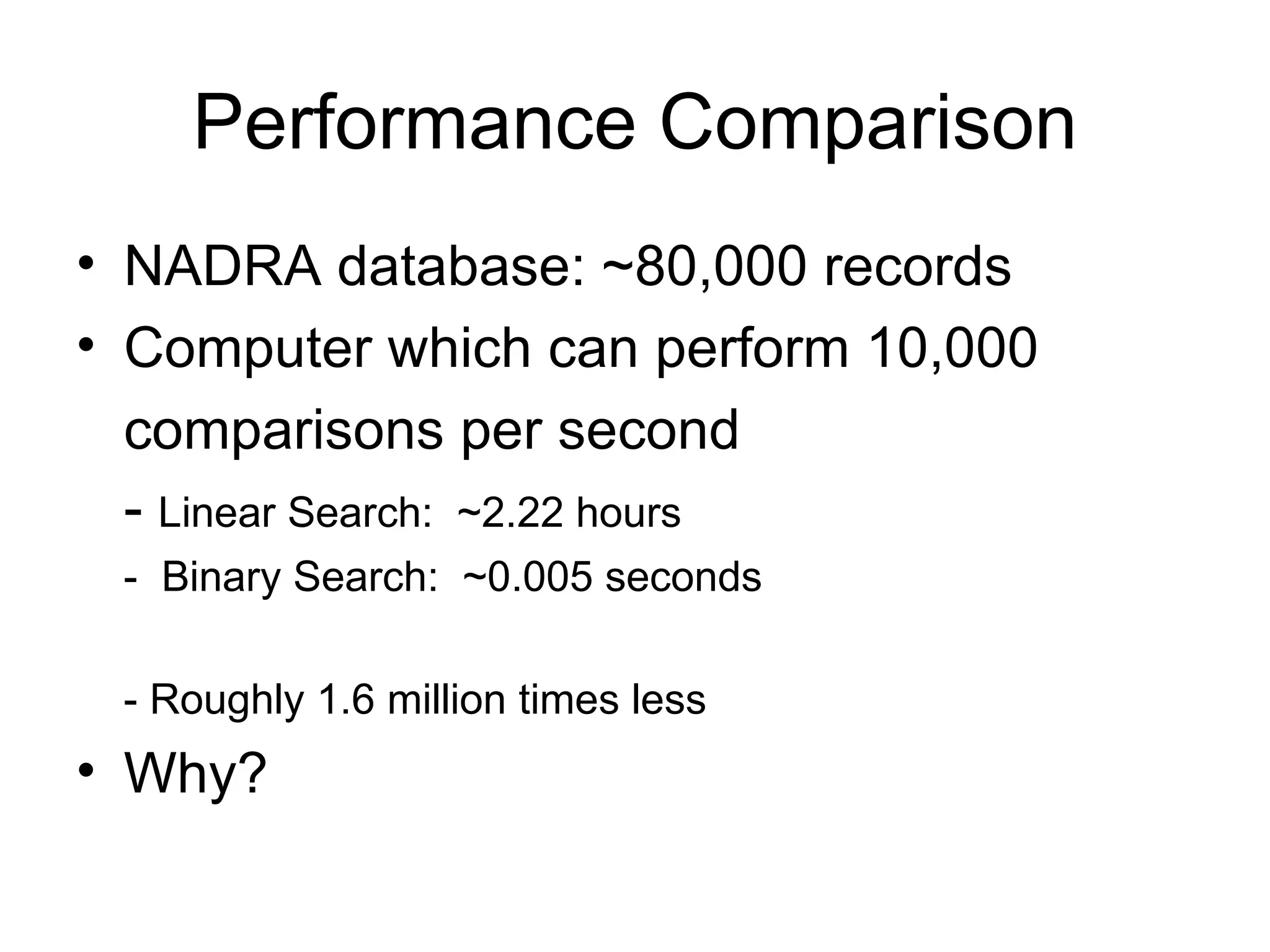 Performance Comparison NADRA database: ~80,000 records Computer which can perform 10,000 comparisons per second -  Linear Search:  ~2.22 hours -  Binary Search:  ~0.005 seconds - Roughly 1.6 million times less Why? 