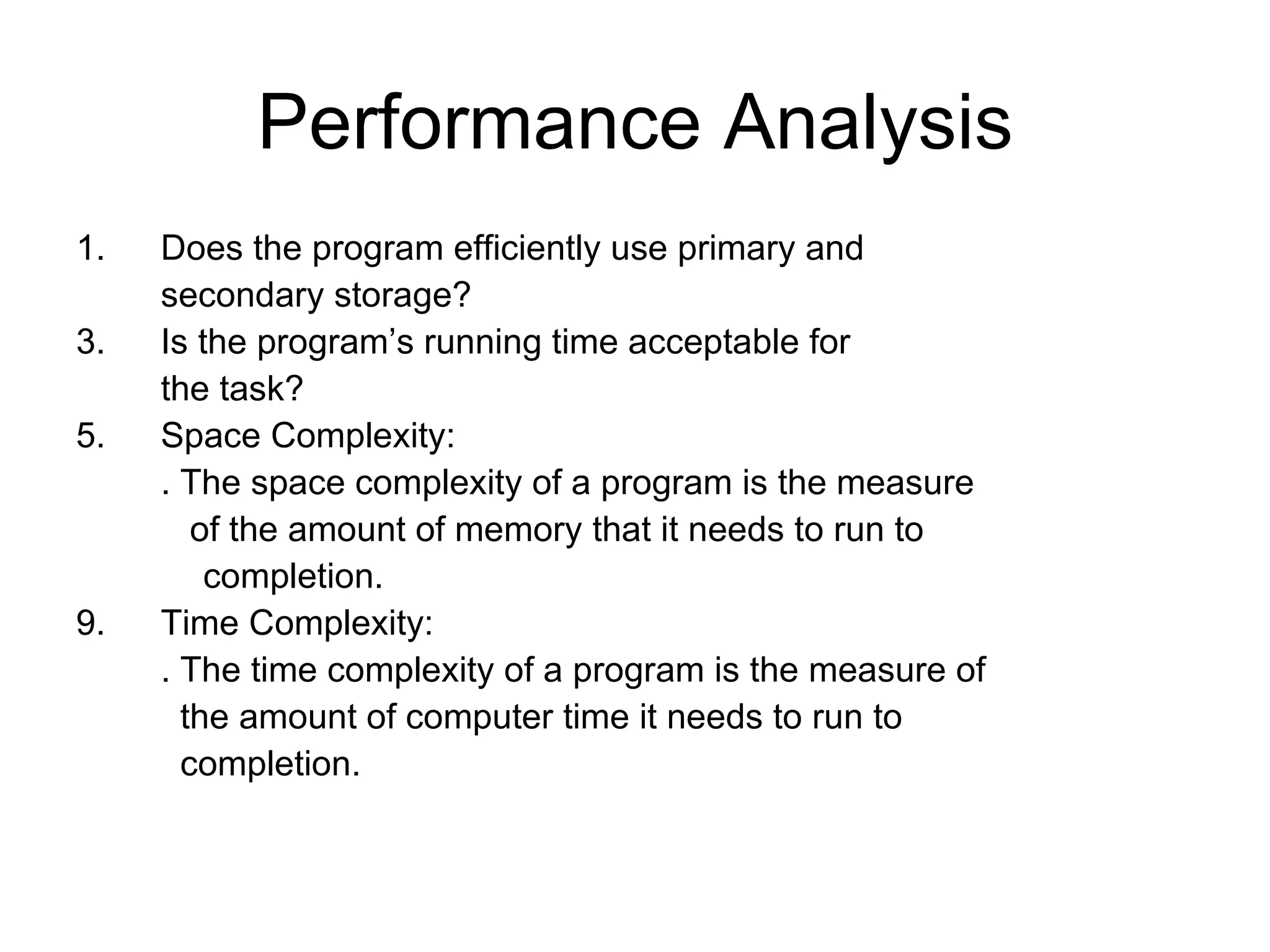 Performance Analysis Does the program efficiently use primary and  secondary storage? Is the program’s running time acceptable for the task? Space Complexity: . The space complexity of a program is the measure   of the amount of memory that it needs to run to completion. Time Complexity: . The time complexity of a program is the measure of    the amount of computer time it needs to run to   completion. 
