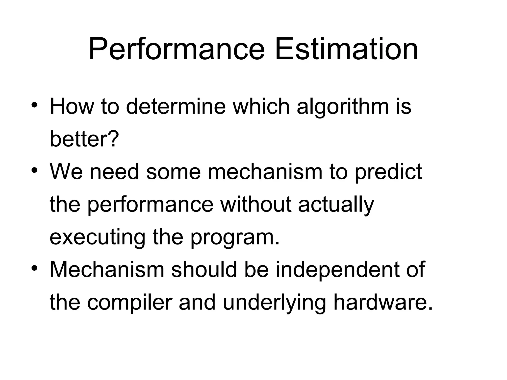 Performance Estimation How to determine which algorithm is better? We need some mechanism to predict the performance without actually executing the program. Mechanism should be independent of the compiler and underlying hardware. 