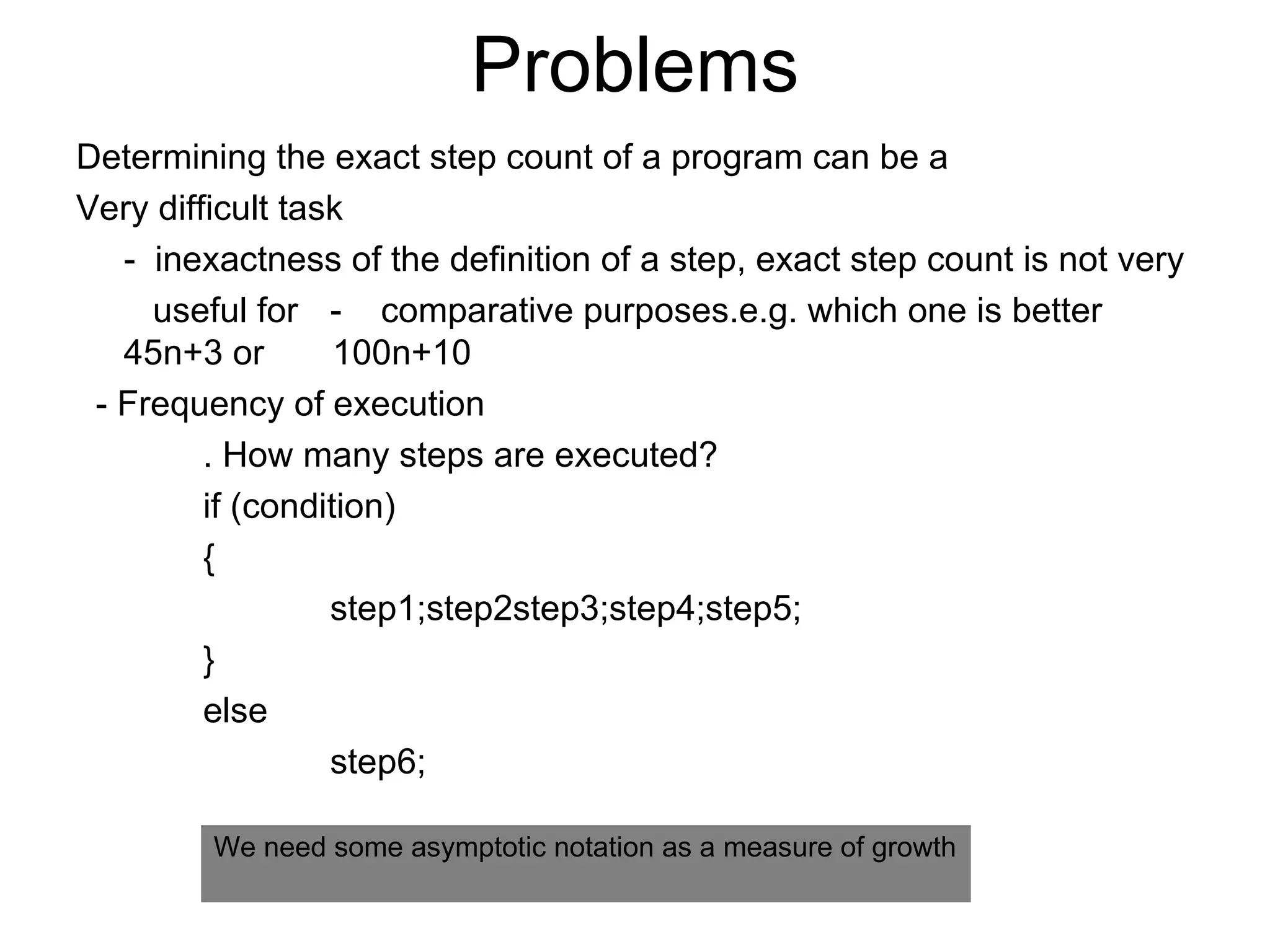 Problems Determining the exact step count of a program can be a Very difficult task -  inexactness of the definition of a step, exact step count is not very   useful for  -  comparative purposes.e.g. which one is better 45n+3 or  100n+10 - Frequency of execution . How many steps are executed? if (condition) { step1;step2step3;step4;step5; } else step6; We need some asymptotic notation as a measure of growth 
