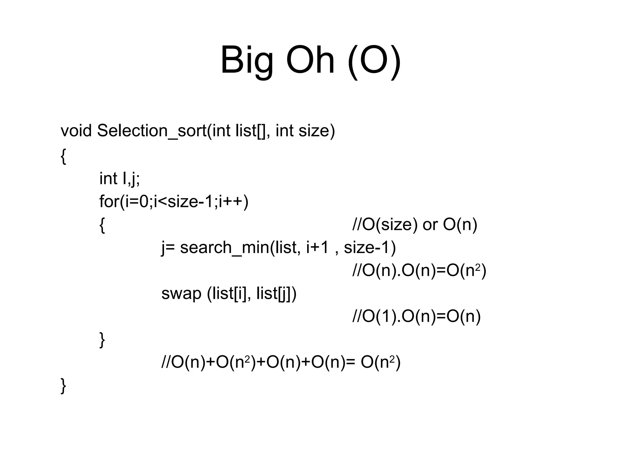 Big Oh (O) void Selection_sort(int list[], int size) { int I,j; for(i=0;i<size-1;i++) {  //O(size) or O(n) j= search_min(list, i+1 , size-1)   //O(n).O(n)=O(n 2 ) swap (list[i], list[j])   //O(1).O(n)=O(n) } //O(n)+O(n 2 )+O(n)+O(n)= O(n 2 ) } 