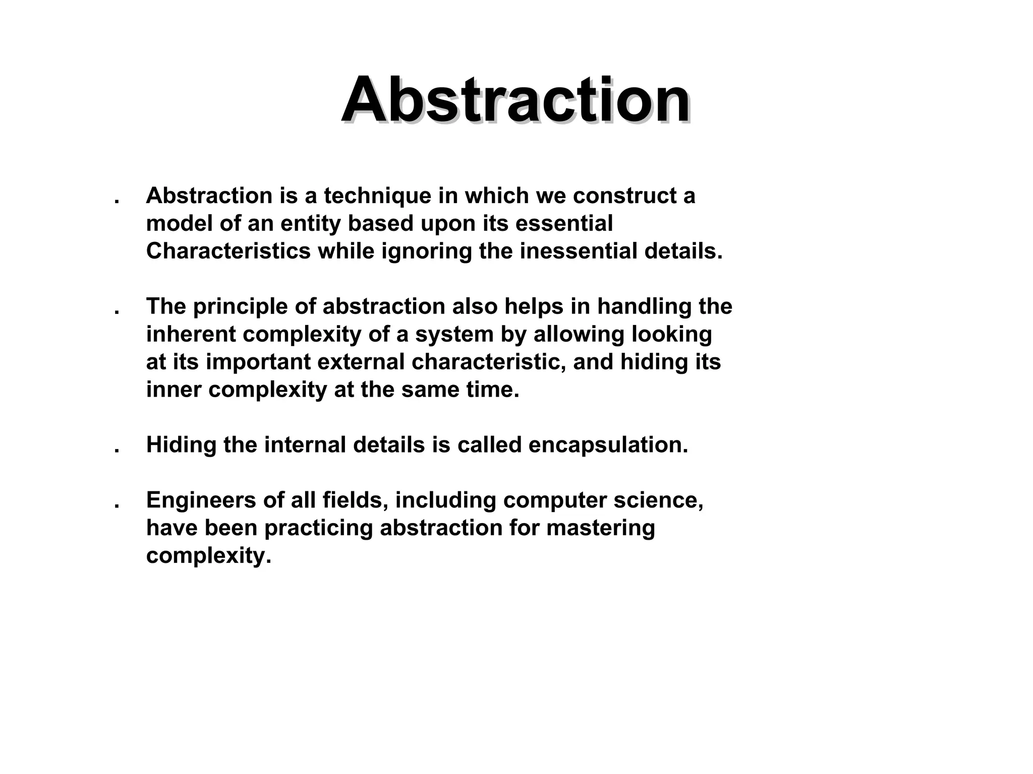 Abstraction . Abstraction is a technique in which we construct a  model of an entity based upon its essential Characteristics while ignoring the inessential details. . The principle of abstraction also helps in handling the inherent complexity of a system by allowing looking  at its important external characteristic, and hiding its inner complexity at the same time. . Hiding the internal details is called encapsulation. . Engineers of all fields, including computer science, have been practicing abstraction for mastering complexity. 