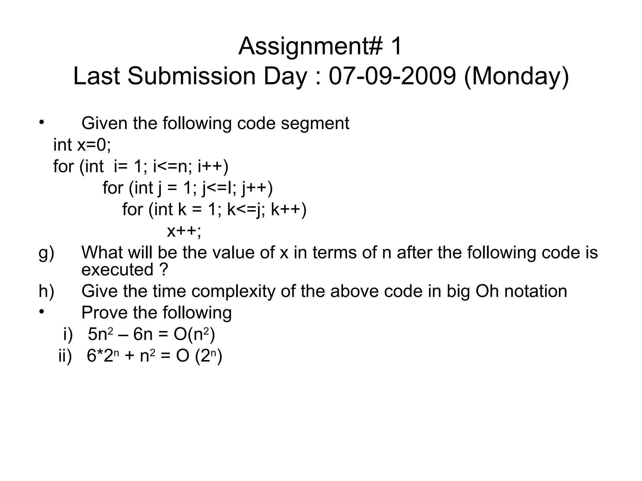 Assignment# 1 Last Submission Day : 07-09-2009 (Monday) Given the following code segment int x=0; for (int  i= 1; i<=n; i++) for (int j = 1; j<=I; j++)   for (int k = 1; k<=j; k++) x++; What will be the value of x in terms of n after the following code is executed ? Give the time complexity of the above code in big Oh notation Prove the following i)  5n 2  – 6n = O(n 2 )  ii)  6*2 n  + n 2  = O (2 n ) 