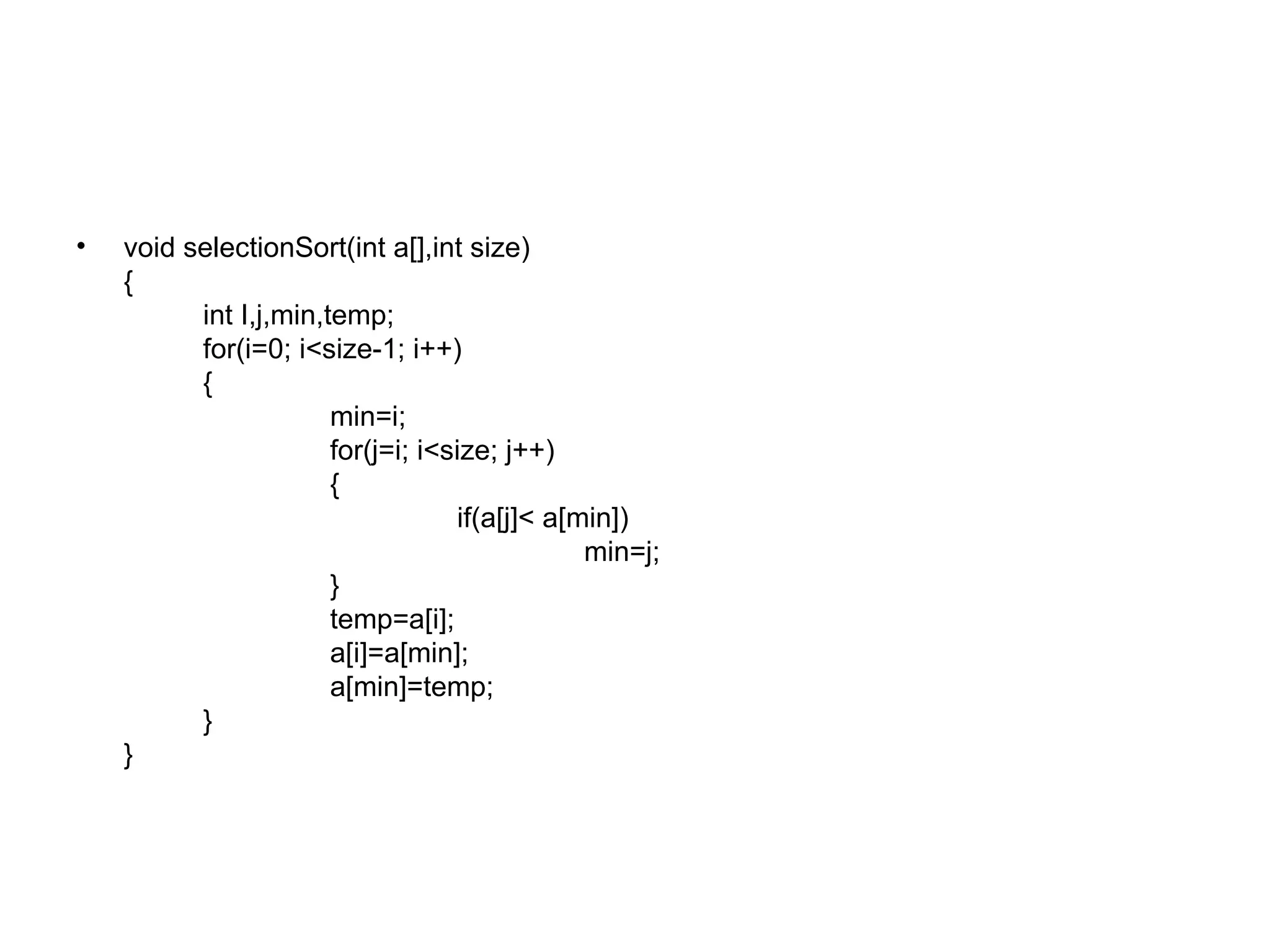 void selectionSort(int a[],int size) { int I,j,min,temp; for(i=0; i<size-1; i++) { min=i;   for(j=i; i<size; j++) { if(a[j]< a[min]) min=j; } temp=a[i]; a[i]=a[min];   a[min]=temp; } } 