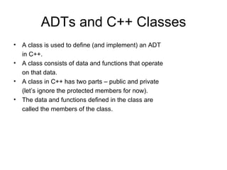 ADTs and C++ Classes A class is used to define (and implement) an ADT in C++. A class consists of data and functions that operate on that data. A class in C++ has two parts – public and private (let’s ignore the protected members for now). The data and functions defined in the class are called the members of the class. 