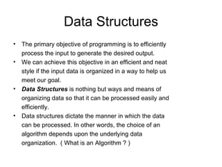 Data Structures The primary objective of programming is to efficiently process the input to generate the desired output. We can achieve this objective in an efficient and neat style if the input data is organized in a way to help us meet our goal. Data Structures  is nothing but ways and means of organizing data so that it can be processed easily and efficiently. Data structures dictate the manner in which the data can be processed. In other words, the choice of an algorithm depends upon the underlying data organization.  ( What is an Algorithm ? ) 