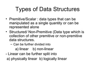 Types of Data Structures Premitive/Scalar : data types that can be manipulated as a single quantity or can be represented alone Structured/ Non-Premitive (Data type which is collection of other premitive or non-premitive data structures. Can be further divided into  a) linear  b) non-linear - Linear can be further split into a) physically linear  b) logically linear  