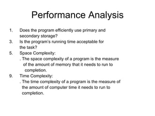 Performance Analysis Does the program efficiently use primary and  secondary storage? Is the program’s running time acceptable for the task? Space Complexity: . The space complexity of a program is the measure   of the amount of memory that it needs to run to completion. Time Complexity: . The time complexity of a program is the measure of    the amount of computer time it needs to run to   completion. 
