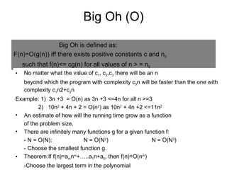 Big Oh (O) Big Oh is defined as: F(n)=O(g(n)) iff there exists positive constants c and n 0 such that f(n)<= cg(n) for all values of n > = n 0 No matter what the value of c 1 , c 2 ,c 3  there will be an n beyond which the program with complexity c 3 n will be faster than the one with complexity c 1 n2+c 2 n Example: 1)  3n +3  = O(n) as 3n +3 <=4n for all n >=3  2)  10n 2  + 4n + 2 = O(n 2 ) as 10n 2  + 4n +2 <=11n 2 An estimate of how will the running time grow as a function of the problem size. There are infinitely many functions g for a given function f: - N = O(N); N = O(N 2 ) N = O(N 3 ) - Choose the smallest function g. Theorem:If f(n)=a m n m +…..a 1 n+a 0 , then f(n)=O(n m ) -Choose the largest term in the polynomial 