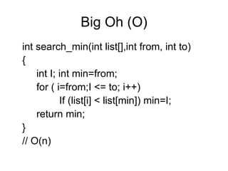 Big Oh (O) int search_min(int list[],int from, int to) { int I; int min=from; for ( i=from;I <= to; i++) If (list[i] < list[min]) min=I; return min; } // O(n) 