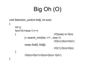 Big Oh (O) void Selection_sort(int list[], int size) { int I,j; for(i=0;i<size-1;i++) {  //O(size) or O(n) j= search_min(list, i+1 , size-1)   //O(n).O(n)=O(n 2 ) swap (list[i], list[j])   //O(1).O(n)=O(n) } //O(n)+O(n 2 )+O(n)+O(n)= O(n 2 ) } 