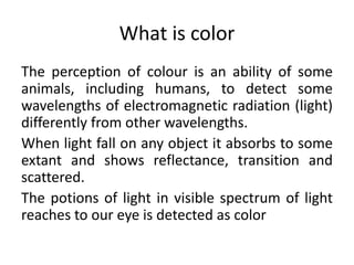 What is color
The perception of colour is an ability of some
animals, including humans, to detect some
wavelengths of elec...
