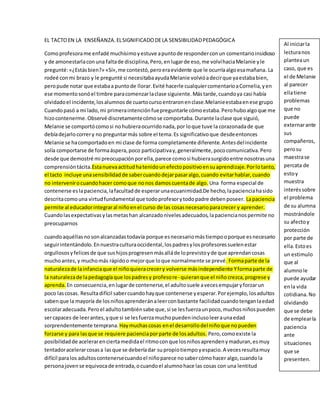 EL TACTO EN LA ENSEÑANZA. EL SIGNIFICADO DE LA SENSIBILIDAD PEDAGÓGICA 
Como profesora me enfadé muchísimo y estuve a punto de responder con un comentario insidioso 
y de amonestarla con una falta de disciplina, Pero, en lugar de eso, me volví hacia Melanie y le 
pregunté: «¿Estás bien?» «Sí», me contestó, pero era evidente que le ocurría algo esa mañana. La 
rodeé con mi brazo y le pregunté si necesitaba ayuda Melanie volvió a decir que ya estaba bien, 
pero pude notar que estaba a punto de llorar. Evité hacerle cualquier comentario a Cornelia, y en 
ese momento sonó el timbre para comenzar la clase siguiente. Más tarde, cuando ya casi había 
olvidado el incidente, los alumnos de cuarto curso entraron en clase.Melanie estaba en ese grupo 
Cuando pasó a mi lado, mi primera intención fue preguntarle cómo estaba. Pero hubo algo que me 
hizo contenerme. Observé discretamente cómo se comportaba. Durante la clase que siguió, 
Melanie se comportó como si no hubiera ocurrido nada, por lo que tuve la corazonada de que 
debía dejarlo correr y no preguntar más sobre el tema. Es significativo que desde entonces 
Melanie se ha comportado en mi clase de forma completamente diferente. Antes del incidente 
solía comportarse de forma áspera, poco participativa y, generalmente, poco comunicativa. Pero 
desde que demostré mi preocupación por ella, parece como si hubiera surgido entre nosotras una 
comprensión tácita.Esta nueva actitud ha tenido un efecto positivo en su aprendizaje. Por lo tanto, 
el tacto incluye una sensibilidad de saber cuando dejar pasar algo, cuando evitar hablar, cuando 
no intervenir o cuando hacer como que no nos damos cuenta de algo. Una forma especial de 
contenerse es la paciencia, la facultad de esperar una ecuanimidad.De hecho, la paciencia ha sido 
descrita como una virtud fundamental que todo profesor y todo padre deben poseer. La paciencia 
permite al educador integrar al niño en el curso de las cosas necesario para crecer y aprender. 
Cuando las expectativas y las metas han alcanzado niveles adecuados, la paciencia nos permite no 
preocuparnos 
cuando aquéllas no son alcanzadas todavía porque es necesario más tiempo o porque es necesario 
seguir intentándolo. En nuestra cultura occidental, los padres y los profesores suelen estar 
orgullosos y felices de que sus hijos progresen más allá de lo previsto y de que aprendan cosas 
mucho antes, y mucho más rápido o mejor que lo que normalmente se prevé. Forma parte de la 
naturaleza de la infancia que el niño quiera crecer y volverse más independiente Y forma parte de 
la naturaleza de la pedagogía que los padres y profeso re- quieran que el niño crezca, progrese y 
aprenda. En consecuencia, en lugar de contenerse, el adulto suele a veces empujar y forzar un 
poco las cosas. Resulta difícil saber cuando hay que contenerse y esperar. Por ejemplo, los adultos 
saben que la mayoría de los niños aprenderán a leer con bastante facilidad cuando tengan la edad 
escolar adecuada. Pero el adulto también sabe que, si se les fuerza un poco, muchos niños pueden 
ser capaces de leer antes, y que si se les fuerza mucho pueden incluso leer a una edad 
sorprendentemente temprana. Hay muchas cosas en el desarrollo del niño que no pueden 
forzarse y para las que se requiere paciencia por parte de los adultos. Pero, como existe la 
posibilidad de acelerar en cierta medida el ritmo con que los niños aprenden y maduran, es muy 
tentador acelerar cosas a las que se debería dar su propio tiempo y espacio. A veces resulta muy 
difícil para los adultos contenerse cuando el niño parece no saber cómo hacer algo, cuando la 
persona joven se equivoca de entrada, o cuando el alumno hace las cosas con una lentitud 
Al iniciar la 
lectura nos 
plantea un 
caso, que es 
el de Melanie 
al parecer 
ella tiene 
problemas 
que no 
puede 
externar ante 
sus 
compañeros, 
pero su 
maestra se 
percata de 
esto y 
muestra 
interés sobre 
el problema 
de su alumna 
mostrándole 
su afecto y 
protección 
por parte de 
ella. Esto es 
un estimulo 
que al 
alumno le 
puede ayudar 
en la vida 
cotidiana. No 
olvidando 
que se debe 
de emplear la 
paciencia 
ante 
situaciones 
que se 
presenten. 
 