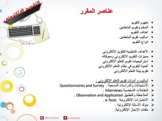 مفهوم التقويم
المعلم وتقويم المتعلمين
اهداف التقويم
اساليب تقويم المتعلمين
انواع التقويم
الأهداف التعليمية للتقويم الالكتروني
مميزات التقويم الالكتروني ومعوقاته
استراتيجيات تقويم التعلم الالكتروني
أهمية التقويم فى نظام التعلم الالكتروني
تقويم بيئة التعلم الالكتروني
أساليب و أدوات تقويم التعلم الإلكتروني :
Questionnaires and Survey . الاستبيانات والدراسات المسحية
. Interviews المقابلات الشخصية
. Observation and Application الملاحظة والتطبيق
. e-Tests الاختبارات الإلكترونية
بنوك الأسئلة الإلكترونية .
ملفات الإنجاز الإلكترونية.
عناصر المقرر