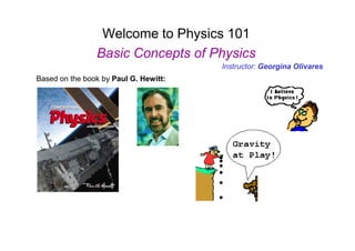 Welcome to Physics 101
Basic Concepts of Physics
Based on the book by Paul G. Hewitt:
Instructor: Georgina Olivares
 