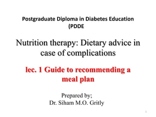 Postgraduate Diploma in Diabetes Education
(PDDE
Nutrition therapy: Dietary advice in
case of complications
lec. 1 Guide to recommending a
meal plan
1
Prepared by;
Dr. Siham M.O. Gritly
 