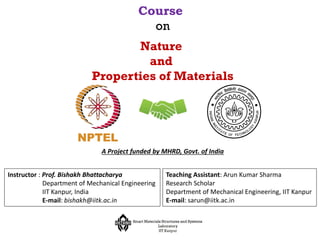 Course
on
Nature
and
Properties of Materials
Instructor : Prof. Bishakh Bhattacharya
Department of Mechanical Engineering
IIT Kanpur, India
E-mail: bishakh@iitk.ac.in
A Project funded by MHRD, Govt. of India
Teaching Assistant: Arun Kumar Sharma
Research Scholar
Department of Mechanical Engineering, IIT Kanpur
E-mail: sarun@iitk.ac.in
 