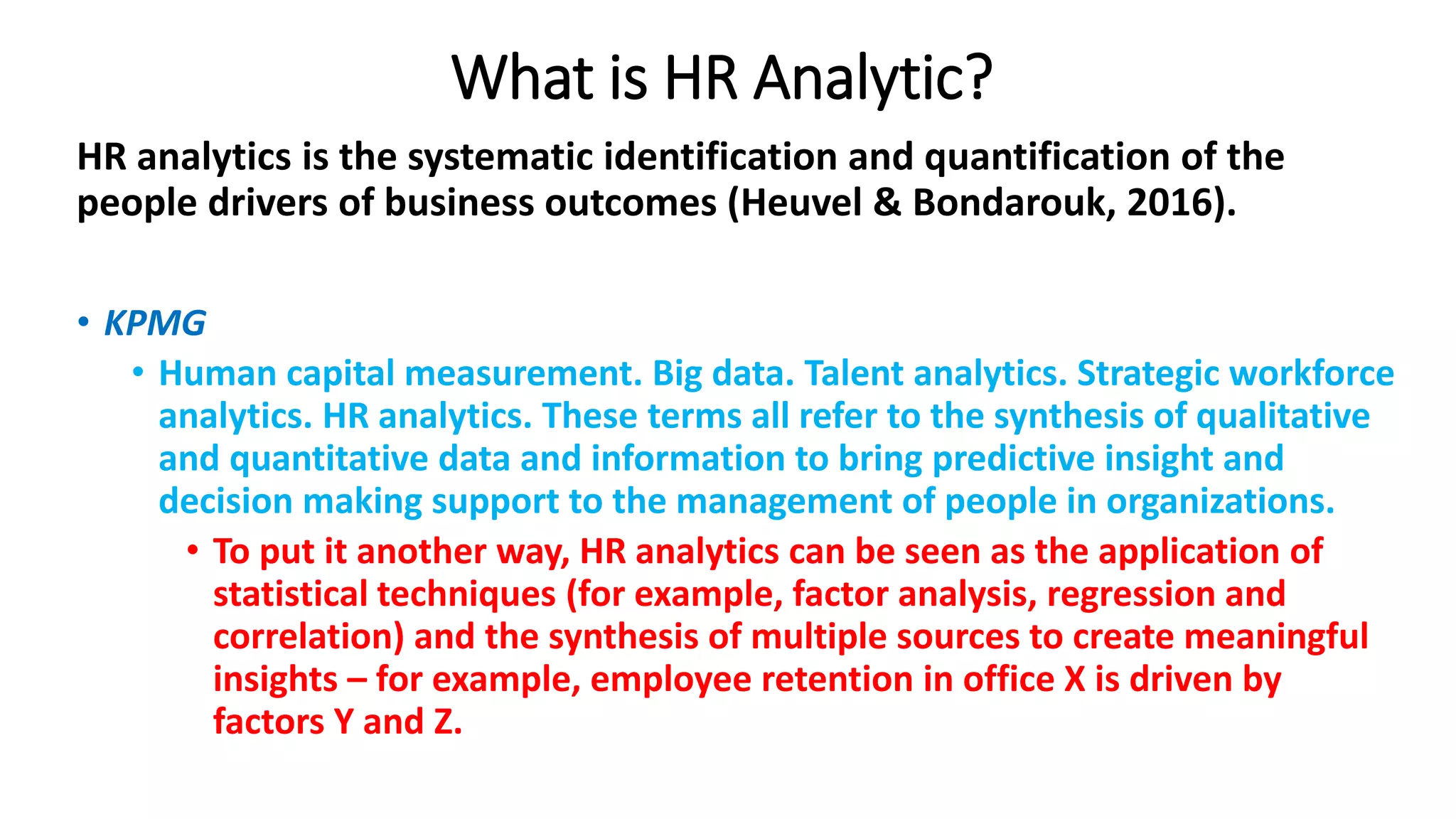 What is HR Analytic?
HR analytics is the systematic identification and quantification of the
people drivers of business outcomes (Heuvel & Bondarouk, 2016).
• KPMG
• Human capital measurement. Big data. Talent analytics. Strategic workforce
analytics. HR analytics. These terms all refer to the synthesis of qualitative
and quantitative data and information to bring predictive insight and
decision making support to the management of people in organizations.
• To put it another way, HR analytics can be seen as the application of
statistical techniques (for example, factor analysis, regression and
correlation) and the synthesis of multiple sources to create meaningful
insights – for example, employee retention in office X is driven by
factors Y and Z.
 