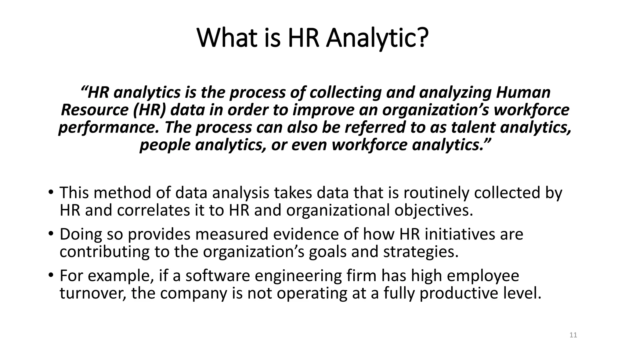 What is HR Analytic?
“HR analytics is the process of collecting and analyzing Human
Resource (HR) data in order to improve an organization’s workforce
performance. The process can also be referred to as talent analytics,
people analytics, or even workforce analytics.”
• This method of data analysis takes data that is routinely collected by
HR and correlates it to HR and organizational objectives.
• Doing so provides measured evidence of how HR initiatives are
contributing to the organization’s goals and strategies.
• For example, if a software engineering firm has high employee
turnover, the company is not operating at a fully productive level.
11
 