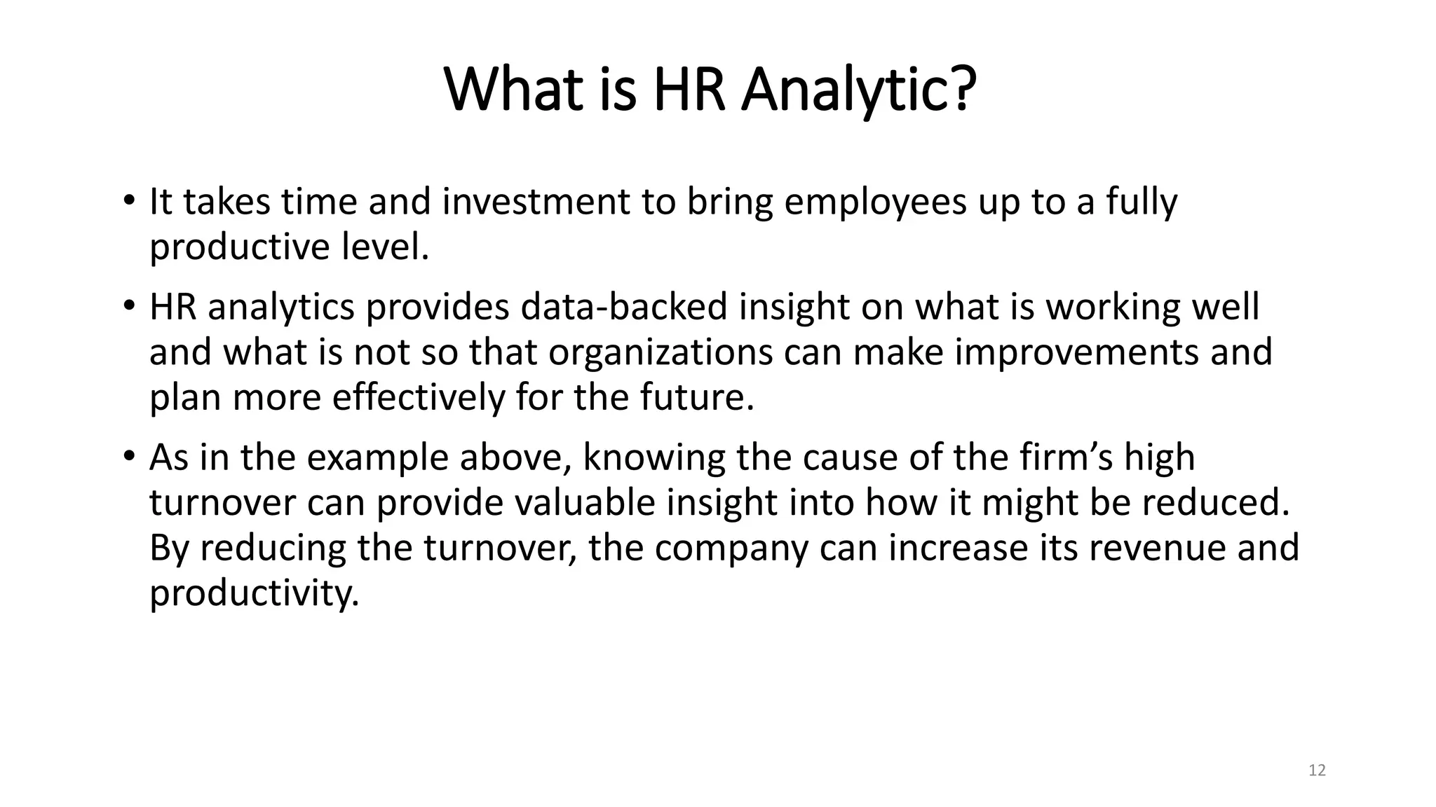 What is HR Analytic?
• It takes time and investment to bring employees up to a fully
productive level.
• HR analytics provides data-backed insight on what is working well
and what is not so that organizations can make improvements and
plan more effectively for the future.
• As in the example above, knowing the cause of the firm’s high
turnover can provide valuable insight into how it might be reduced.
By reducing the turnover, the company can increase its revenue and
productivity.
12
 