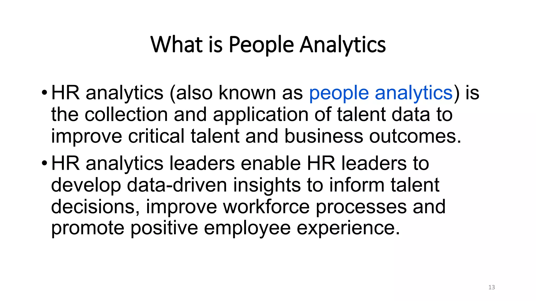 What is People Analytics
• HR analytics (also known as people analytics) is
the collection and application of talent data to
improve critical talent and business outcomes.
• HR analytics leaders enable HR leaders to
develop data-driven insights to inform talent
decisions, improve workforce processes and
promote positive employee experience.
13
 