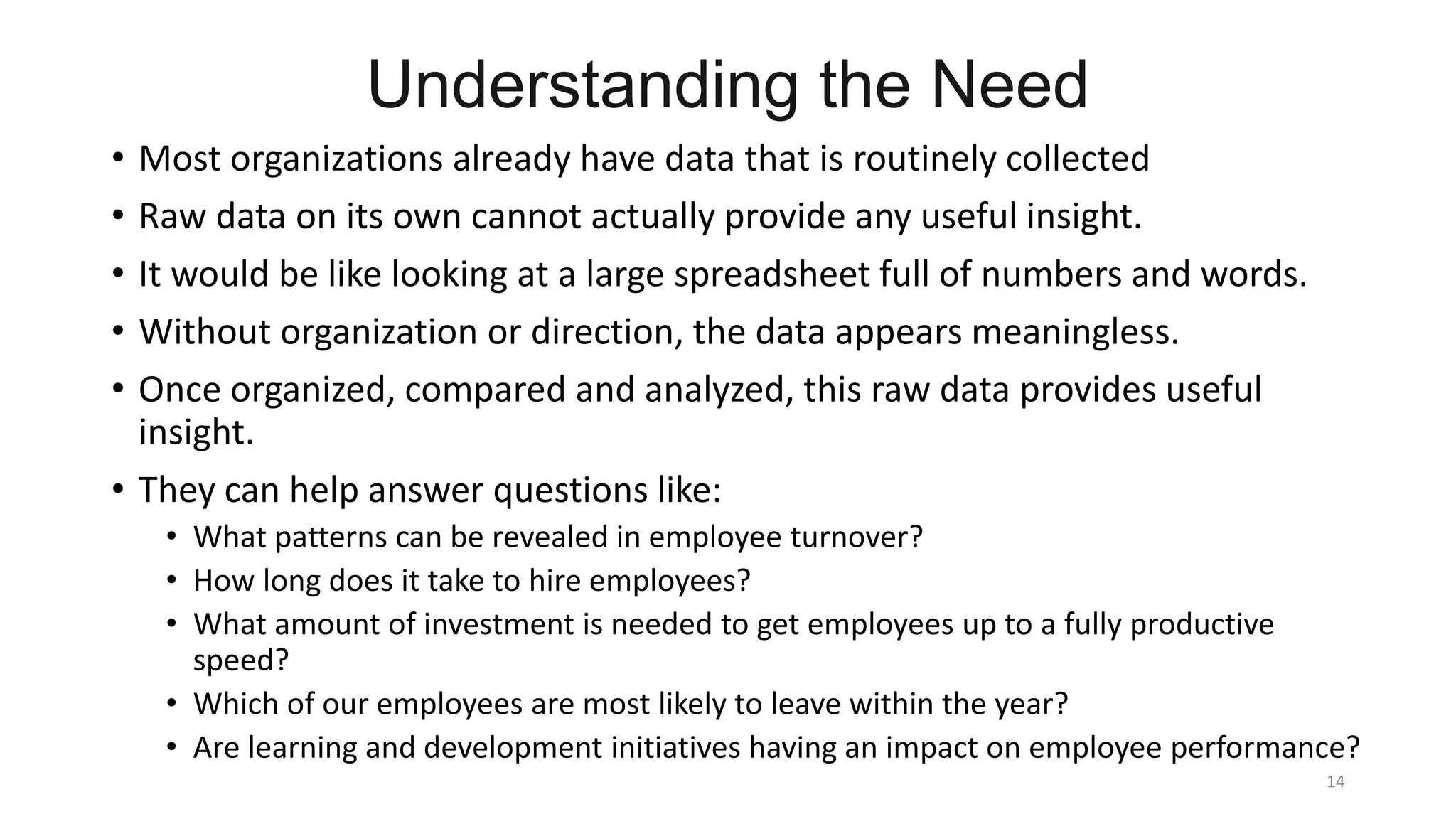 Understanding the Need
• Most organizations already have data that is routinely collected
• Raw data on its own cannot actually provide any useful insight.
• It would be like looking at a large spreadsheet full of numbers and words.
• Without organization or direction, the data appears meaningless.
• Once organized, compared and analyzed, this raw data provides useful
insight.
• They can help answer questions like:
• What patterns can be revealed in employee turnover?
• How long does it take to hire employees?
• What amount of investment is needed to get employees up to a fully productive
speed?
• Which of our employees are most likely to leave within the year?
• Are learning and development initiatives having an impact on employee performance?
14
 