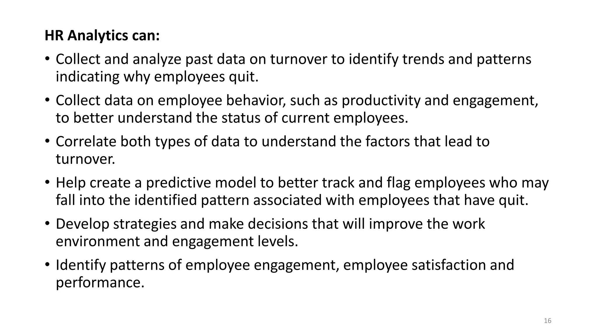 HR Analytics can:
• Collect and analyze past data on turnover to identify trends and patterns
indicating why employees quit.
• Collect data on employee behavior, such as productivity and engagement,
to better understand the status of current employees.
• Correlate both types of data to understand the factors that lead to
turnover.
• Help create a predictive model to better track and flag employees who may
fall into the identified pattern associated with employees that have quit.
• Develop strategies and make decisions that will improve the work
environment and engagement levels.
• Identify patterns of employee engagement, employee satisfaction and
performance.
16
 