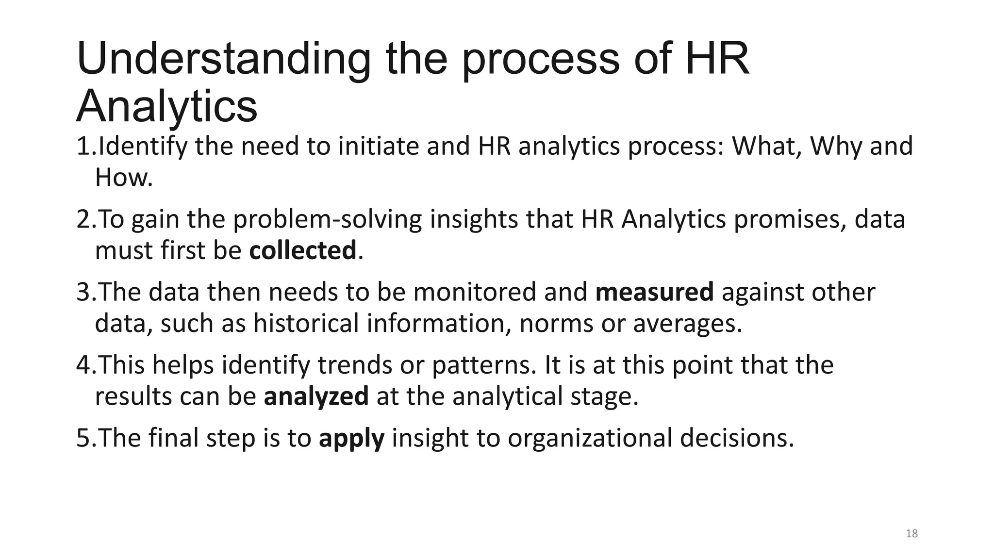 Understanding the process of HR
Analytics
1.Identify the need to initiate and HR analytics process: What, Why and
How.
2.To gain the problem-solving insights that HR Analytics promises, data
must first be collected.
3.The data then needs to be monitored and measured against other
data, such as historical information, norms or averages.
4.This helps identify trends or patterns. It is at this point that the
results can be analyzed at the analytical stage.
5.The final step is to apply insight to organizational decisions.
18
 