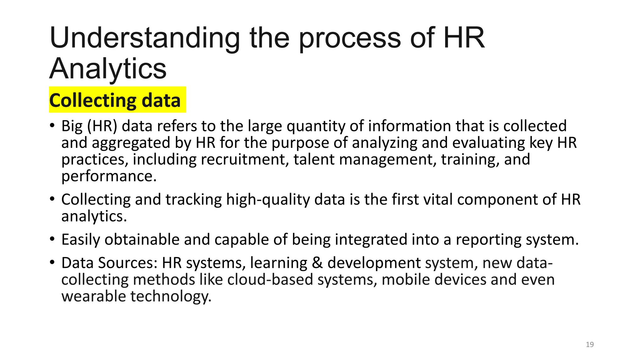 Understanding the process of HR
Analytics
Collecting data
• Big (HR) data refers to the large quantity of information that is collected
and aggregated by HR for the purpose of analyzing and evaluating key HR
practices, including recruitment, talent management, training, and
performance.
• Collecting and tracking high-quality data is the first vital component of HR
analytics.
• Easily obtainable and capable of being integrated into a reporting system.
• Data Sources: HR systems, learning & development system, new data-
collecting methods like cloud-based systems, mobile devices and even
wearable technology.
19
 