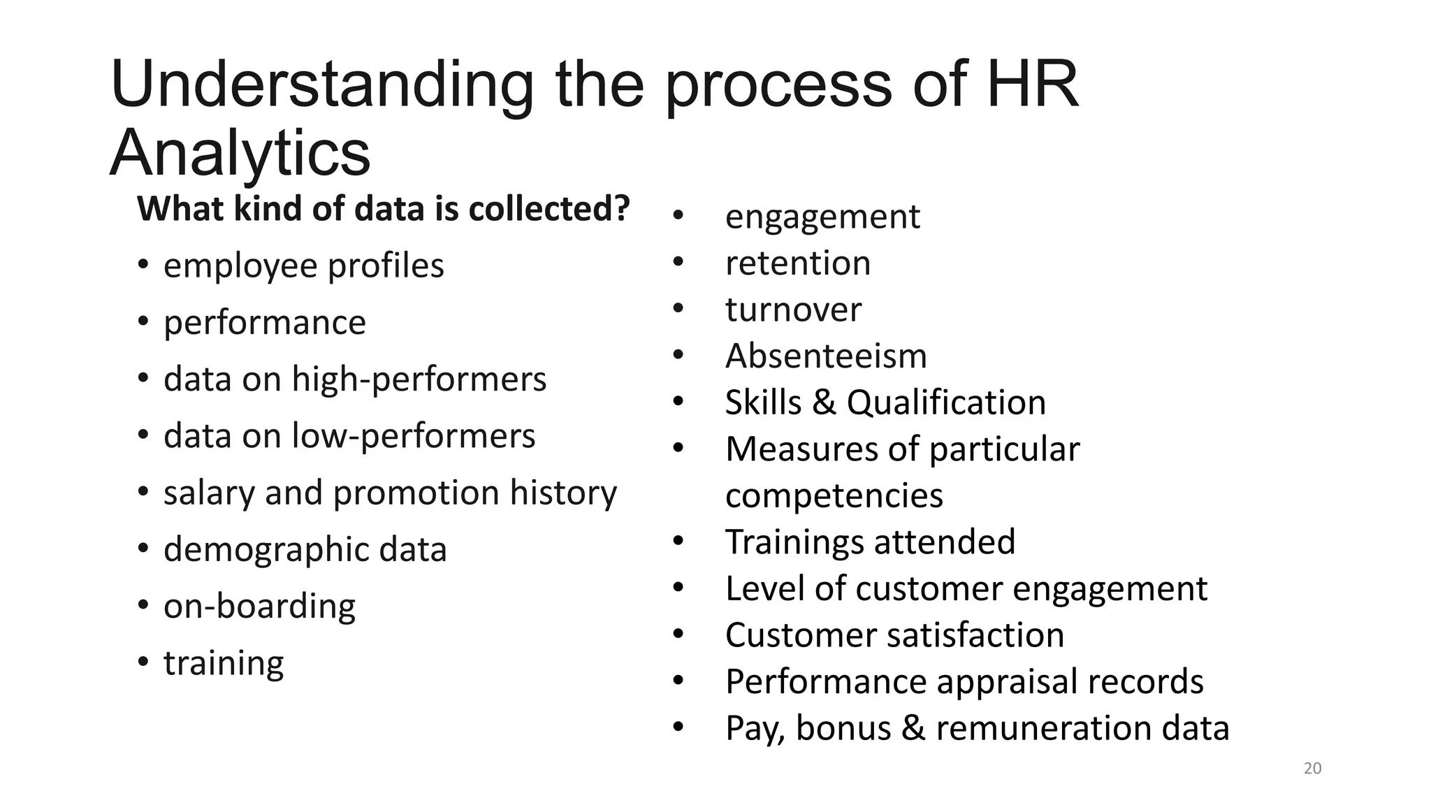 Understanding the process of HR
Analytics
What kind of data is collected?
• employee profiles
• performance
• data on high-performers
• data on low-performers
• salary and promotion history
• demographic data
• on-boarding
• training
20
• engagement
• retention
• turnover
• Absenteeism
• Skills & Qualification
• Measures of particular
competencies
• Trainings attended
• Level of customer engagement
• Customer satisfaction
• Performance appraisal records
• Pay, bonus & remuneration data
 