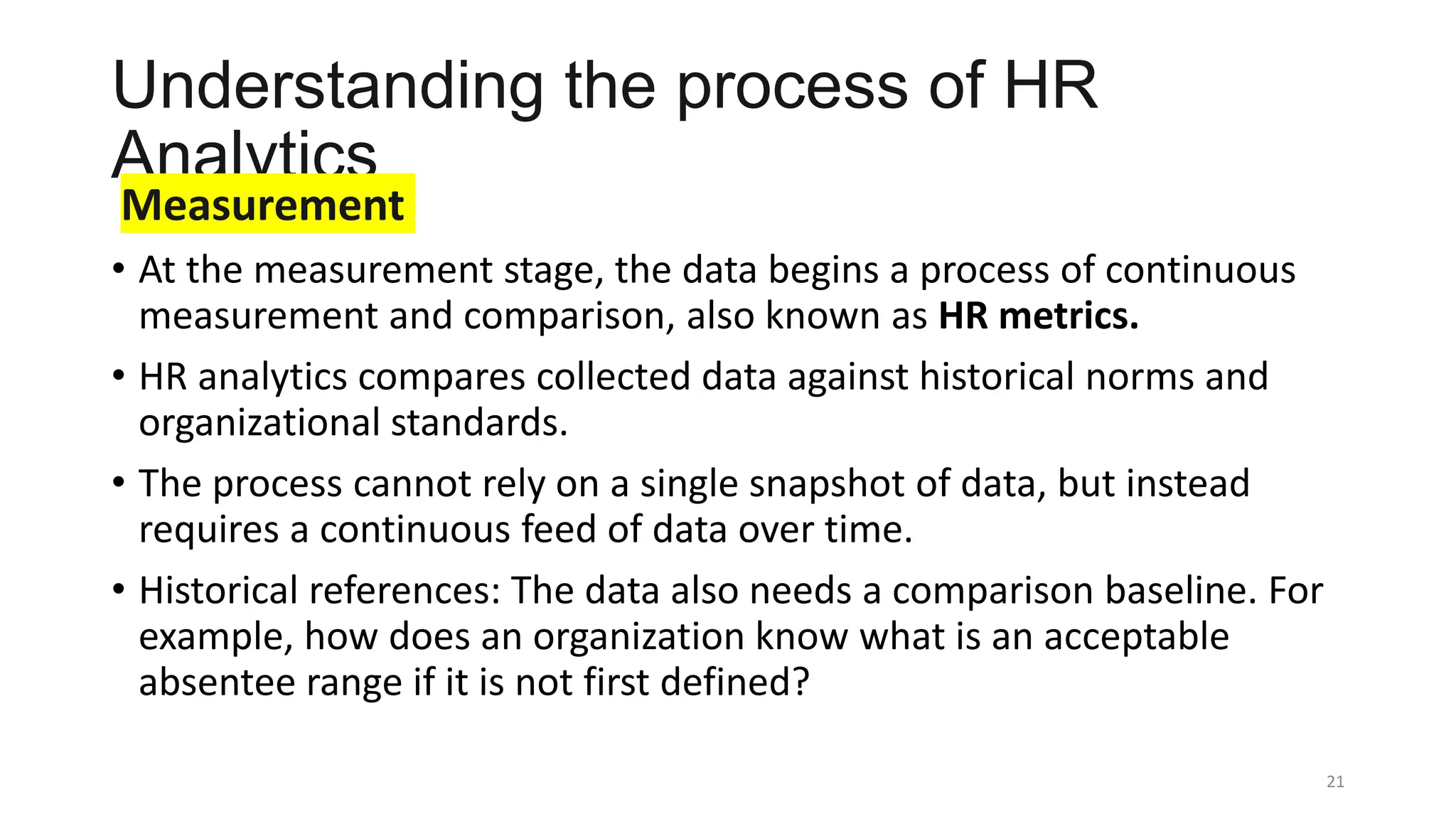 Understanding the process of HR
Analytics
Measurement
• At the measurement stage, the data begins a process of continuous
measurement and comparison, also known as HR metrics.
• HR analytics compares collected data against historical norms and
organizational standards.
• The process cannot rely on a single snapshot of data, but instead
requires a continuous feed of data over time.
• Historical references: The data also needs a comparison baseline. For
example, how does an organization know what is an acceptable
absentee range if it is not first defined?
21
 