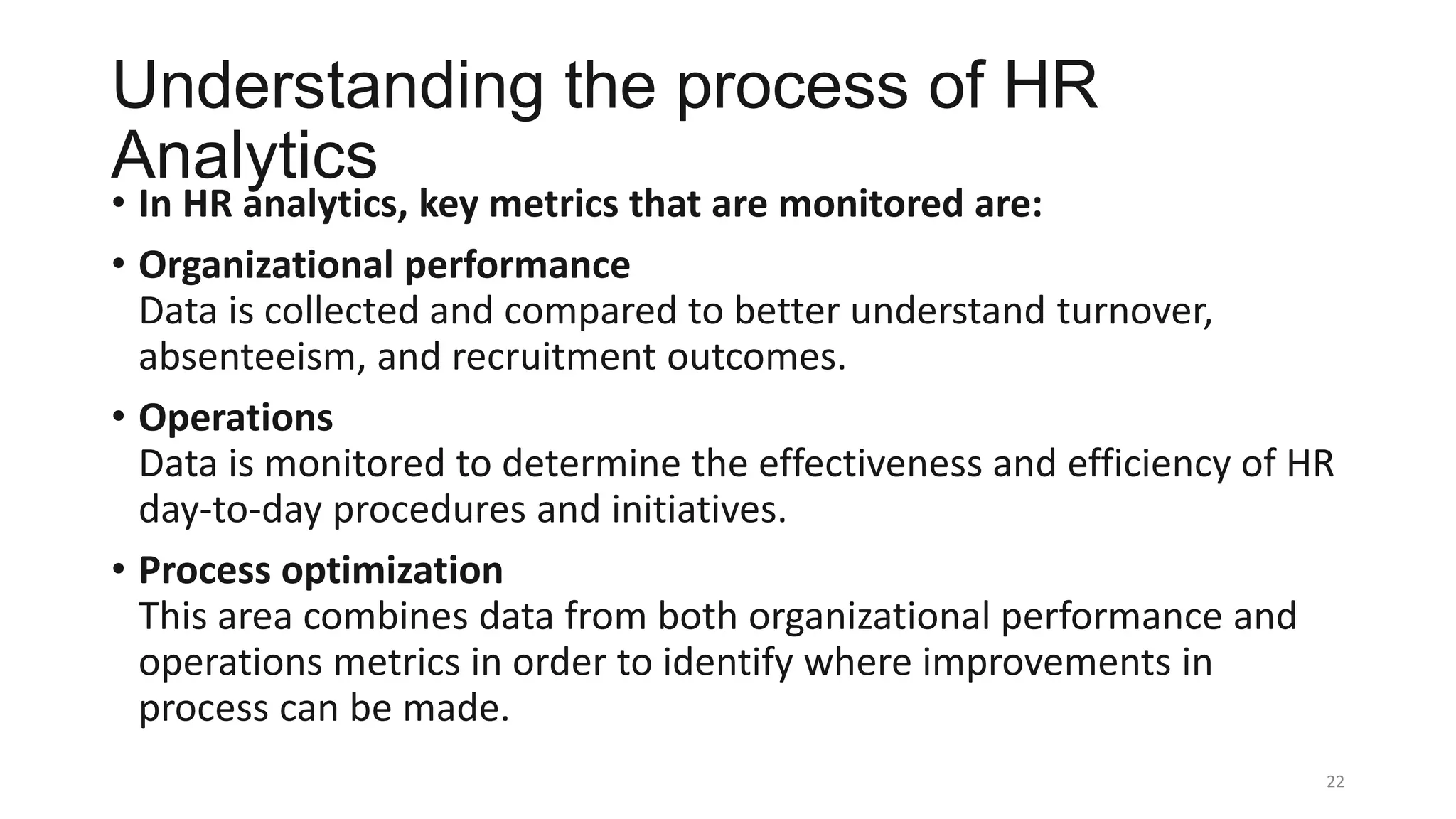 Understanding the process of HR
Analytics
• In HR analytics, key metrics that are monitored are:
• Organizational performance
Data is collected and compared to better understand turnover,
absenteeism, and recruitment outcomes.
• Operations
Data is monitored to determine the effectiveness and efficiency of HR
day-to-day procedures and initiatives.
• Process optimization
This area combines data from both organizational performance and
operations metrics in order to identify where improvements in
process can be made.
22
 
