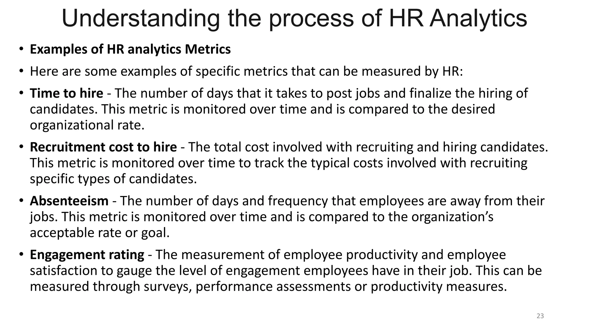 Understanding the process of HR Analytics
• Examples of HR analytics Metrics
• Here are some examples of specific metrics that can be measured by HR:
• Time to hire - The number of days that it takes to post jobs and finalize the hiring of
candidates. This metric is monitored over time and is compared to the desired
organizational rate.
• Recruitment cost to hire - The total cost involved with recruiting and hiring candidates.
This metric is monitored over time to track the typical costs involved with recruiting
specific types of candidates.
• Absenteeism - The number of days and frequency that employees are away from their
jobs. This metric is monitored over time and is compared to the organization’s
acceptable rate or goal.
• Engagement rating - The measurement of employee productivity and employee
satisfaction to gauge the level of engagement employees have in their job. This can be
measured through surveys, performance assessments or productivity measures.
23
 