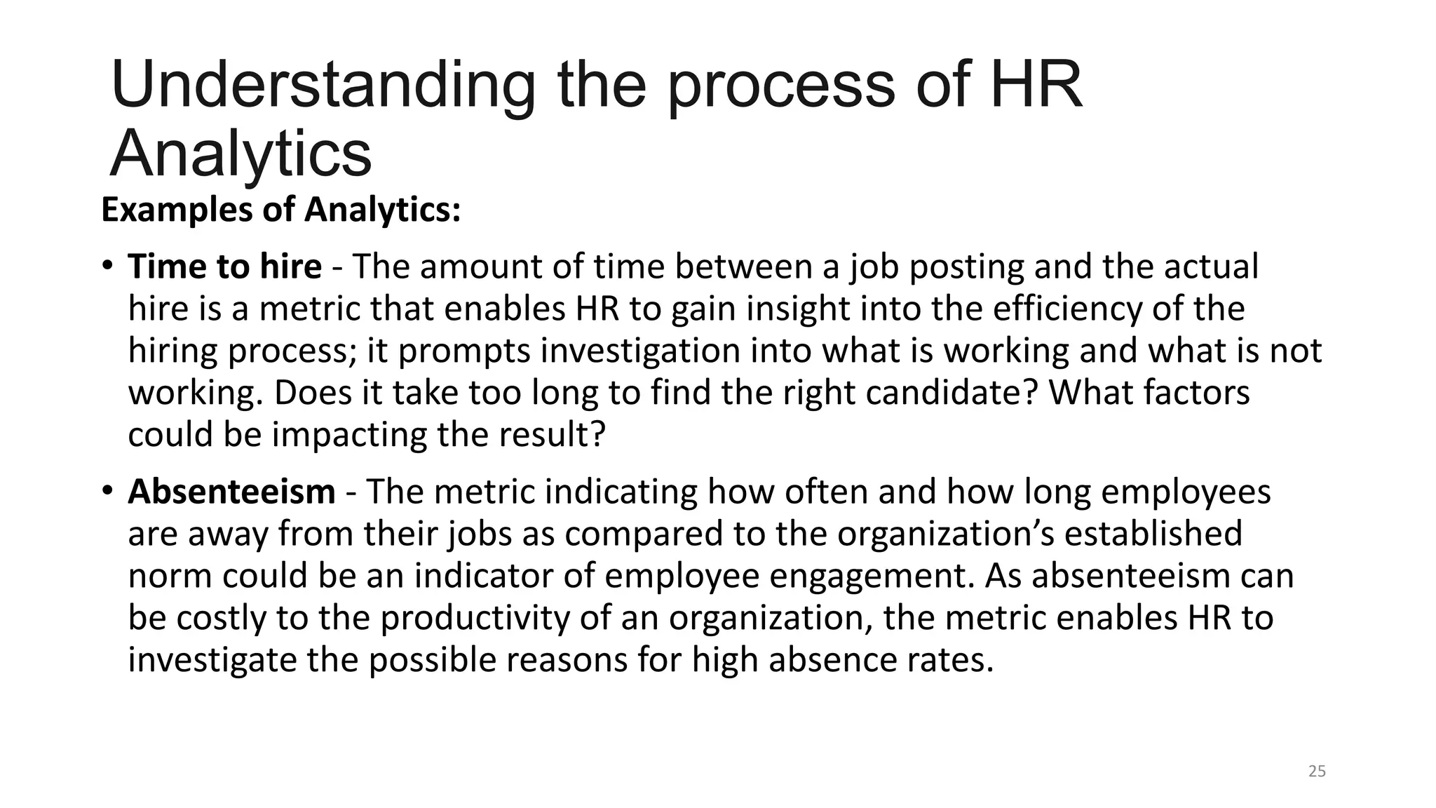 Understanding the process of HR
Analytics
Examples of Analytics:
• Time to hire - The amount of time between a job posting and the actual
hire is a metric that enables HR to gain insight into the efficiency of the
hiring process; it prompts investigation into what is working and what is not
working. Does it take too long to find the right candidate? What factors
could be impacting the result?
• Absenteeism - The metric indicating how often and how long employees
are away from their jobs as compared to the organization’s established
norm could be an indicator of employee engagement. As absenteeism can
be costly to the productivity of an organization, the metric enables HR to
investigate the possible reasons for high absence rates.
25
 