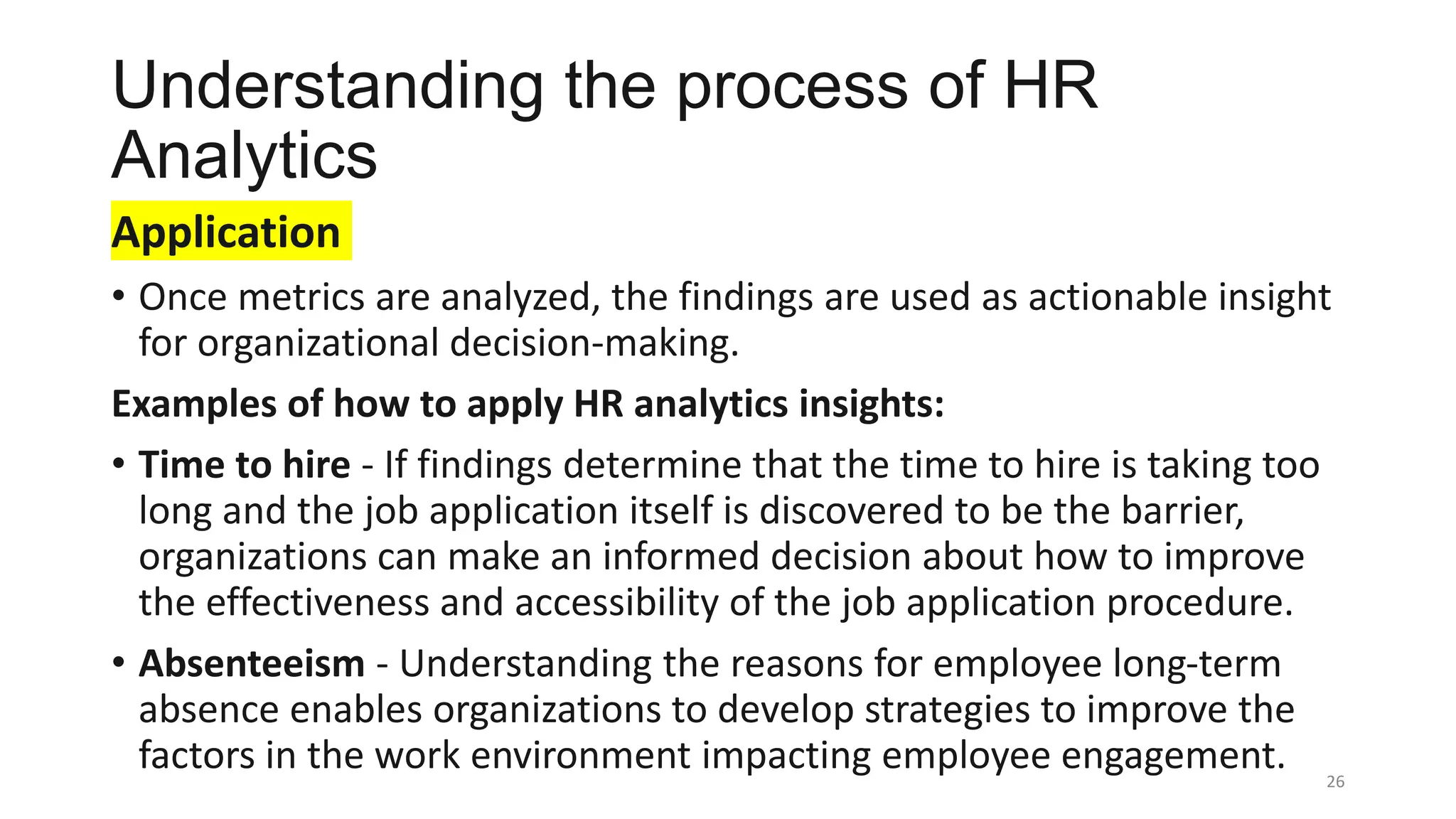 Understanding the process of HR
Analytics
Application
• Once metrics are analyzed, the findings are used as actionable insight
for organizational decision-making.
Examples of how to apply HR analytics insights:
• Time to hire - If findings determine that the time to hire is taking too
long and the job application itself is discovered to be the barrier,
organizations can make an informed decision about how to improve
the effectiveness and accessibility of the job application procedure.
• Absenteeism - Understanding the reasons for employee long-term
absence enables organizations to develop strategies to improve the
factors in the work environment impacting employee engagement. 26
 