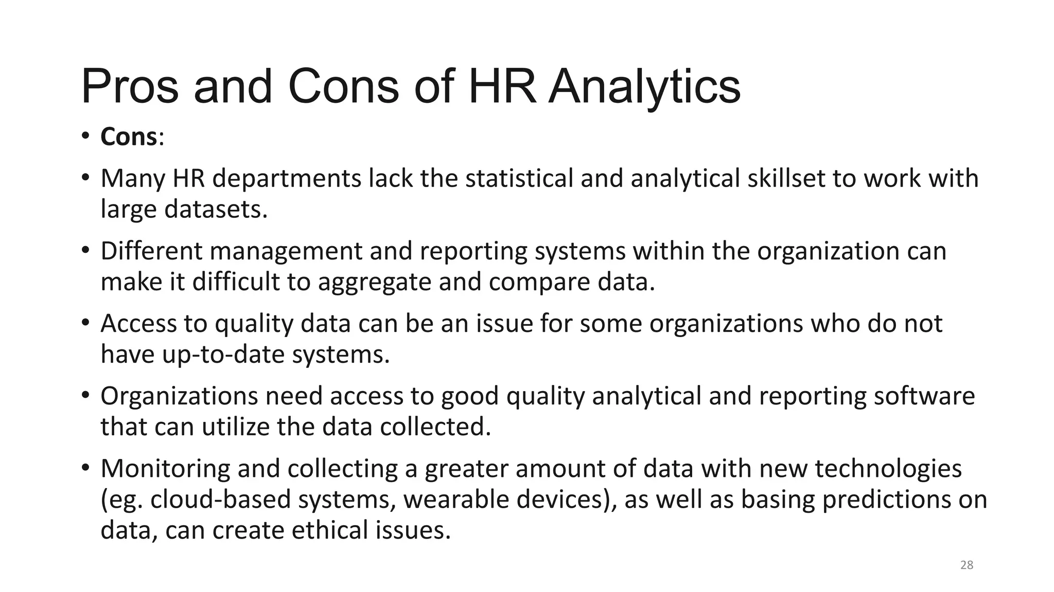 Pros and Cons of HR Analytics
• Cons:
• Many HR departments lack the statistical and analytical skillset to work with
large datasets.
• Different management and reporting systems within the organization can
make it difficult to aggregate and compare data.
• Access to quality data can be an issue for some organizations who do not
have up-to-date systems.
• Organizations need access to good quality analytical and reporting software
that can utilize the data collected.
• Monitoring and collecting a greater amount of data with new technologies
(eg. cloud-based systems, wearable devices), as well as basing predictions on
data, can create ethical issues.
28
 
