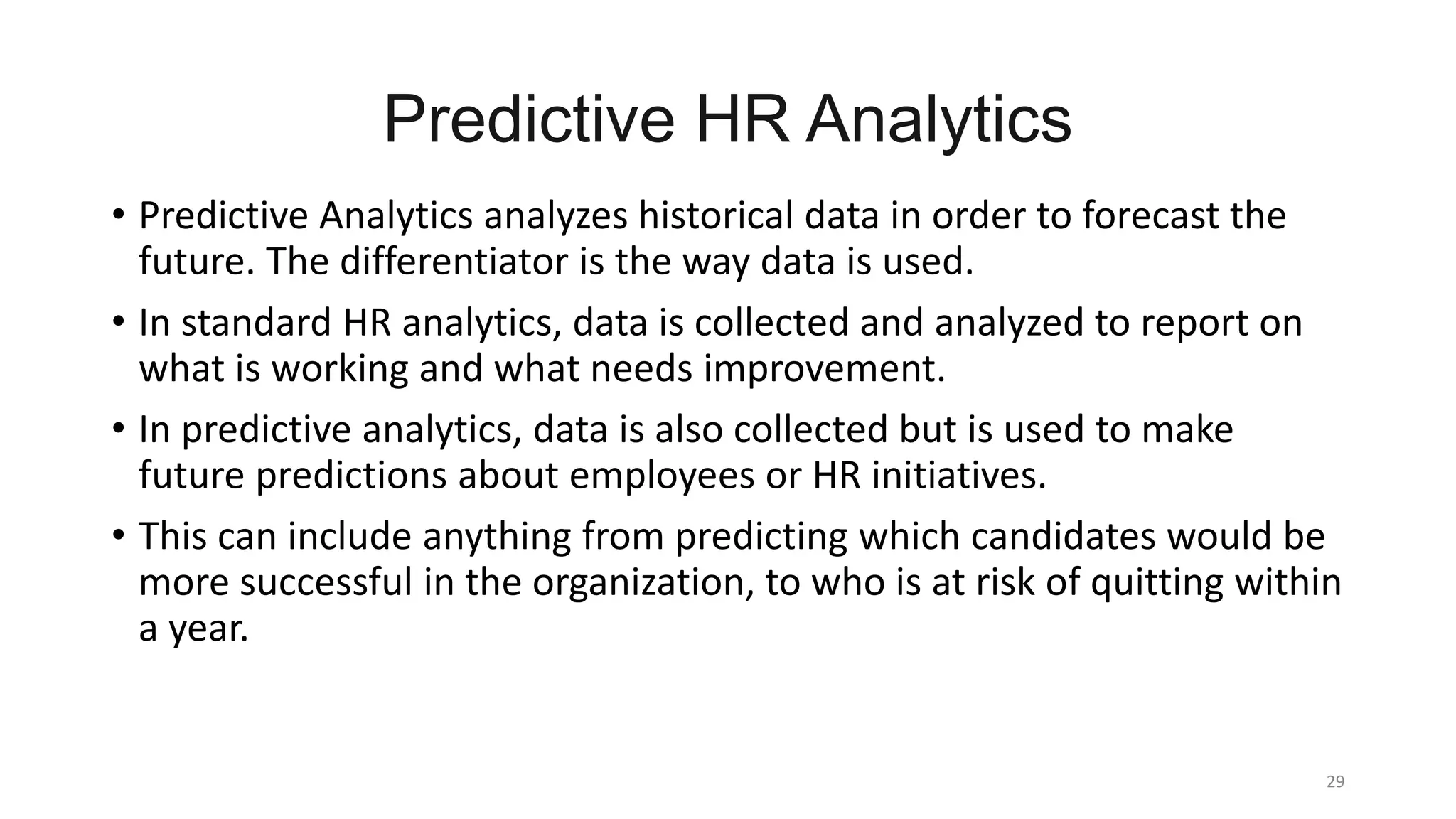 Predictive HR Analytics
29
• Predictive Analytics analyzes historical data in order to forecast the
future. The differentiator is the way data is used.
• In standard HR analytics, data is collected and analyzed to report on
what is working and what needs improvement.
• In predictive analytics, data is also collected but is used to make
future predictions about employees or HR initiatives.
• This can include anything from predicting which candidates would be
more successful in the organization, to who is at risk of quitting within
a year.
 