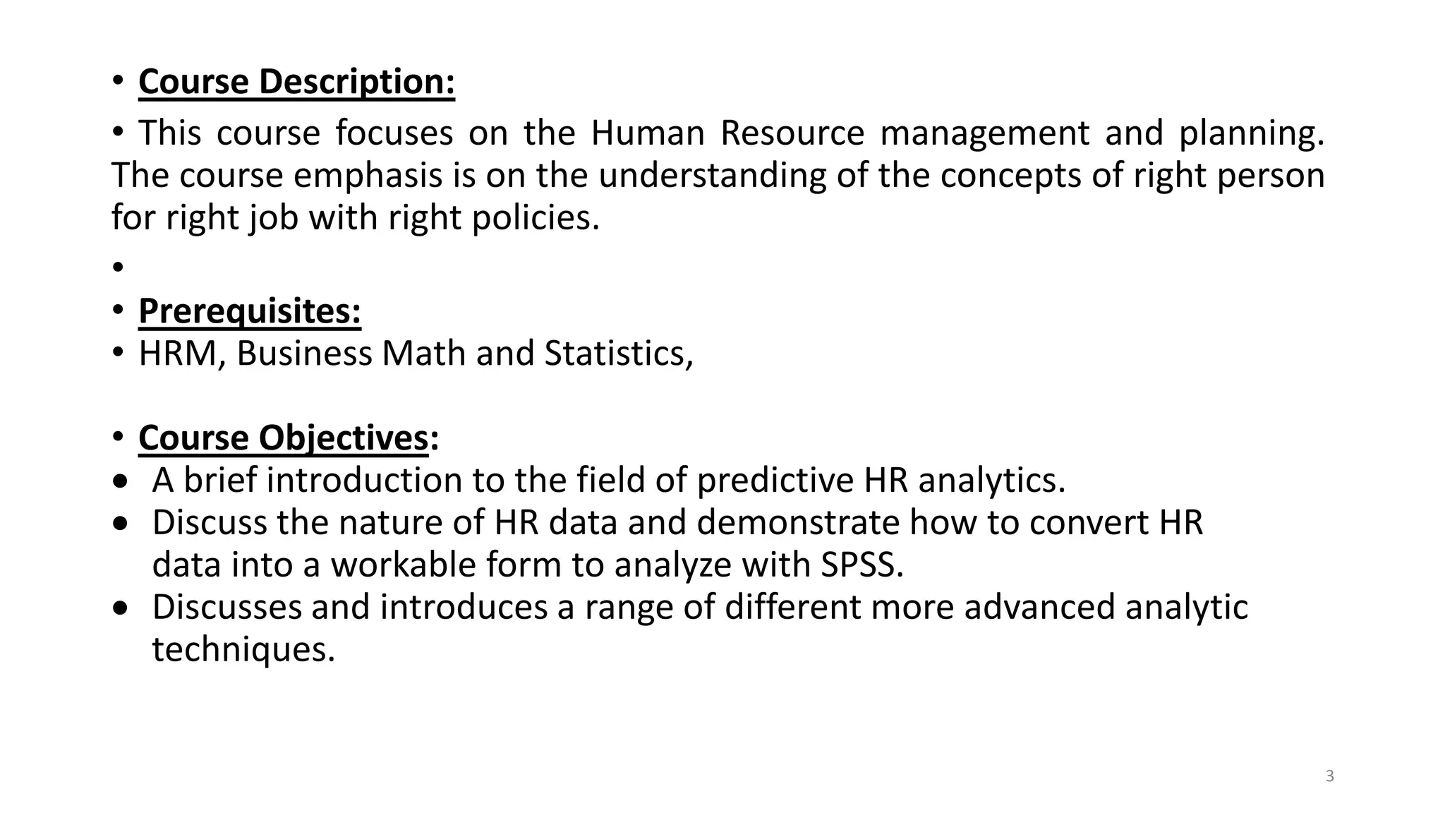 • Course Description:
• This course focuses on the Human Resource management and planning.
The course emphasis is on the understanding of the concepts of right person
for right job with right policies.
•
• Prerequisites:
• HRM, Business Math and Statistics,
• Course Objectives:
 A brief introduction to the field of predictive HR analytics.
 Discuss the nature of HR data and demonstrate how to convert HR
data into a workable form to analyze with SPSS.
 Discusses and introduces a range of different more advanced analytic
techniques.
3
 